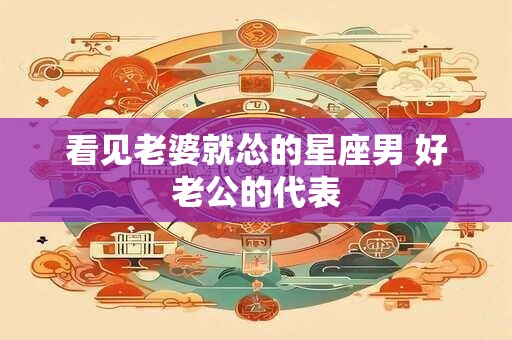看见老婆就怂的星座男 好老公的代表
