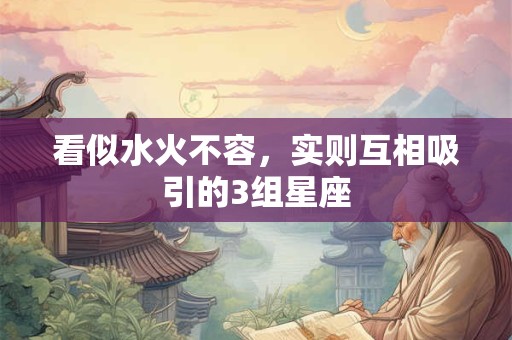 看似水火不容，实则互相吸引的3组星座