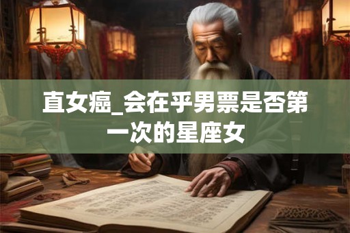 直女癌_会在乎男票是否第一次的星座女