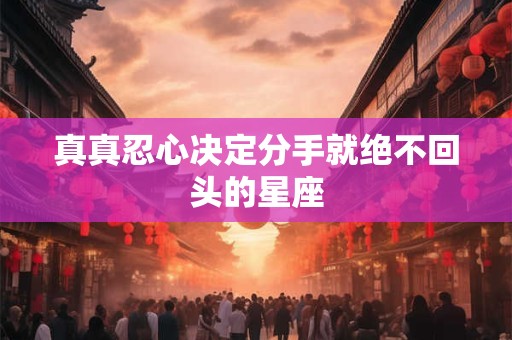详细阅读:真真忍心决定分手就绝不回头的星座 真真忍心决定分手就绝不回头的星座