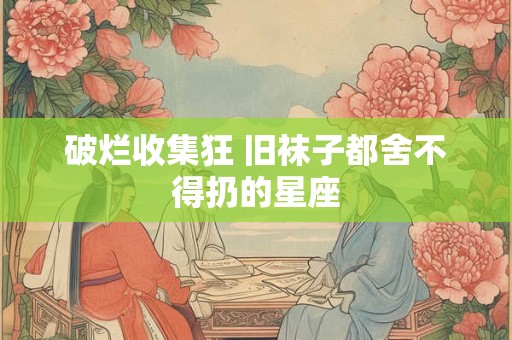 破烂收集狂 旧袜子都舍不得扔的星座