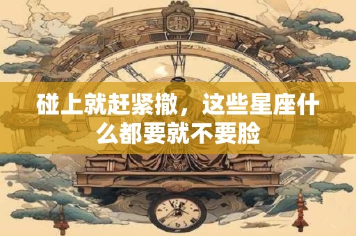 碰上就赶紧撤，这些星座什么都要就不要脸