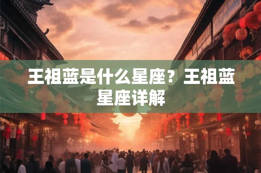 王祖蓝是什么星座？王祖蓝星座详解
