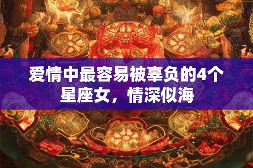 爱情中最容易被辜负的4个星座女，情深似海
