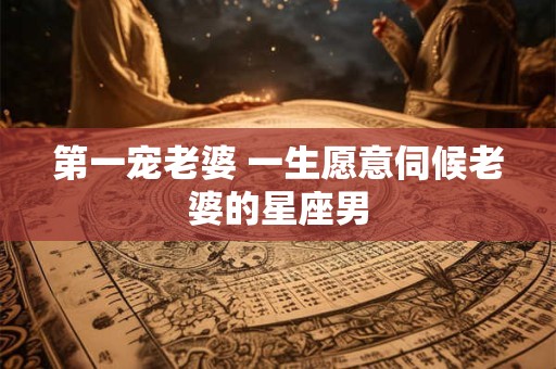 第一宠老婆 一生愿意伺候老婆的星座男