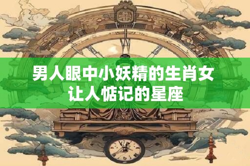 男人眼中小妖精的生肖女 让人惦记的星座