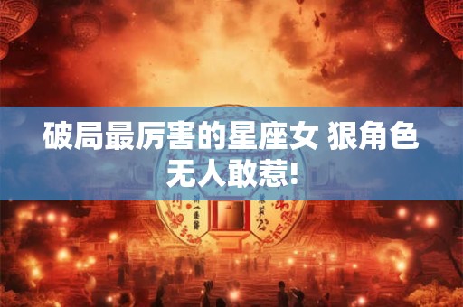 破局最厉害的星座女 狠角色无人敢惹!