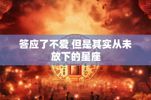 答应了不爱 但是其实从未放下的星座