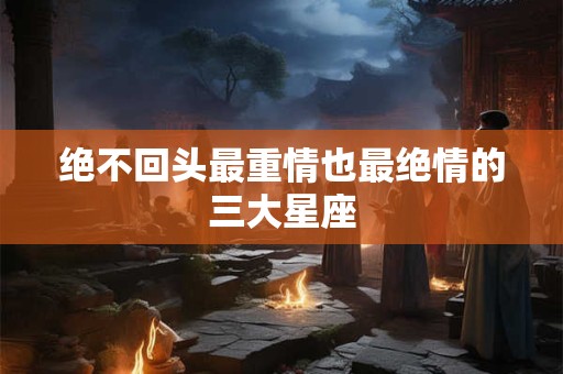 绝不回头最重情也最绝情的三大星座