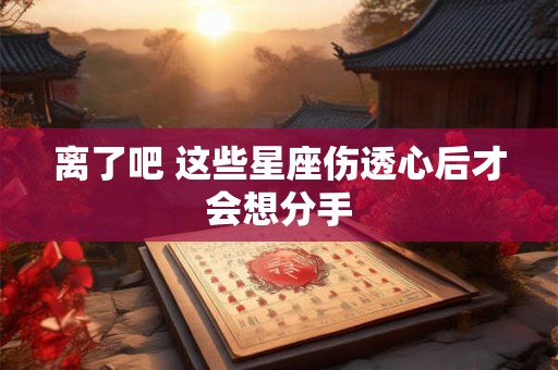 详细阅读:离了吧 这些星座伤透心后才会想分手 离了吧 这些星座伤透心后才会想分手