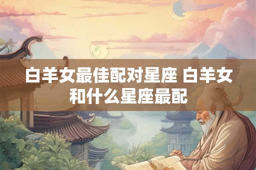 白羊女最佳配对星座 白羊女和什么星座最配
