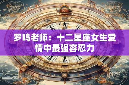 罗鸣老师：十二星座女生爱情中最强容忍力