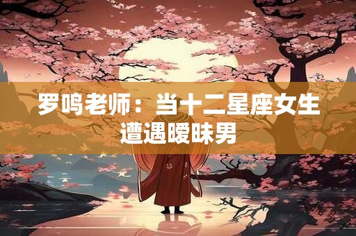 罗鸣老师：当十二星座女生遭遇暧昧男