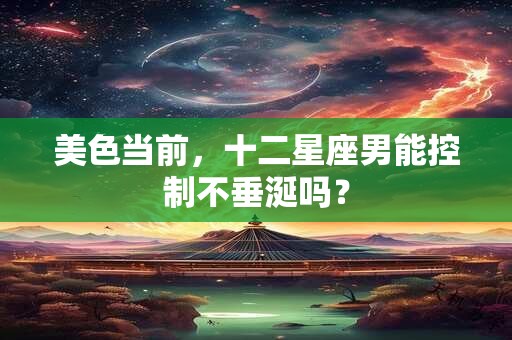 美色当前，十二星座男能控制不垂涎吗？