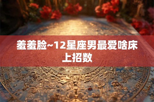羞羞脸~12星座男最爱啥床上招数