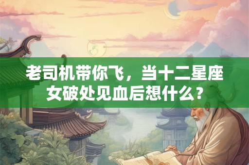 老司机带你飞，当十二星座女破处见血后想什么？