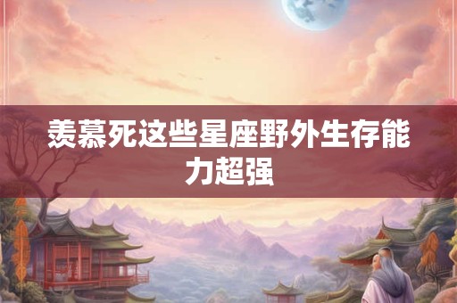 羡慕死这些星座野外生存能力超强