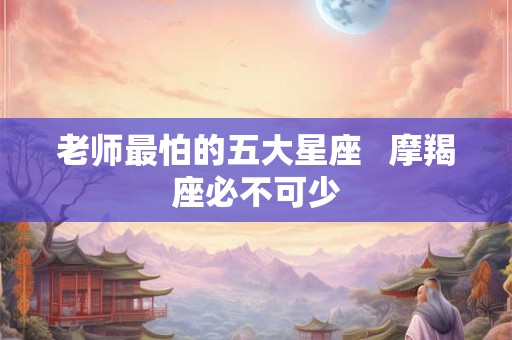 老师最怕的五大星座   摩羯座必不可少
