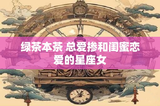 绿茶本茶 总爱掺和闺蜜恋爱的星座女