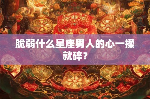 脆弱什么星座男人的心一揉就碎？