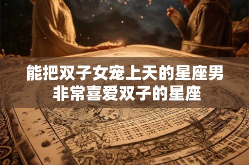能把双子女宠上天的星座男 非常喜爱双子的星座