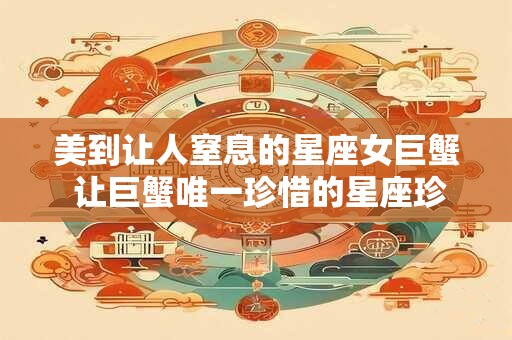 美到让人窒息的星座女巨蟹 让巨蟹唯一珍惜的星座珍惜有何用