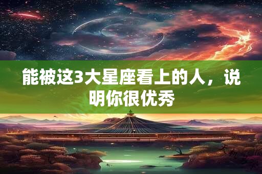 能被这3大星座看上的人，说明你很优秀