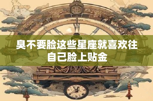 臭不要脸这些星座就喜欢往自己脸上贴金