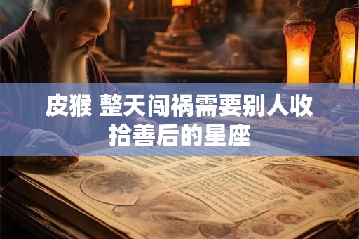 皮猴 整天闯祸需要别人收拾善后的星座