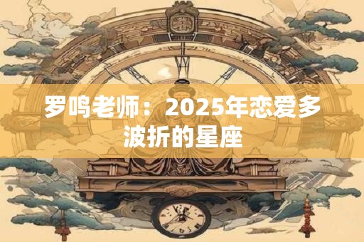 罗鸣老师：2025年恋爱多波折的星座