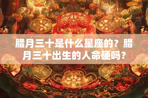 腊月三十是什么星座的？腊月三十出生的人命硬吗？