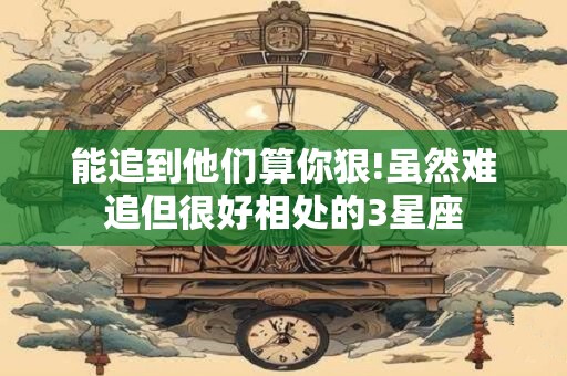 能追到他们算你狠!虽然难追但很好相处的3星座