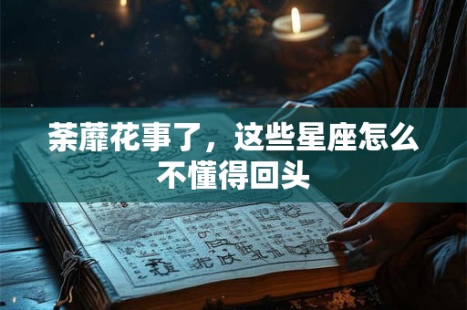 荼蘼花事了，这些星座怎么不懂得回头