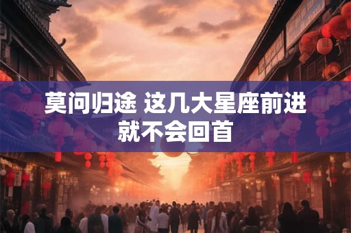 详细阅读:莫问归途 这几大星座前进就不会回首 莫问归途 这几大星座前进就不会回首