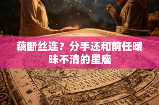 藕断丝连？分手还和前任暧昧不清的星座