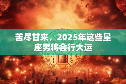 苦尽甘来，2025年这些星座男将会行大运