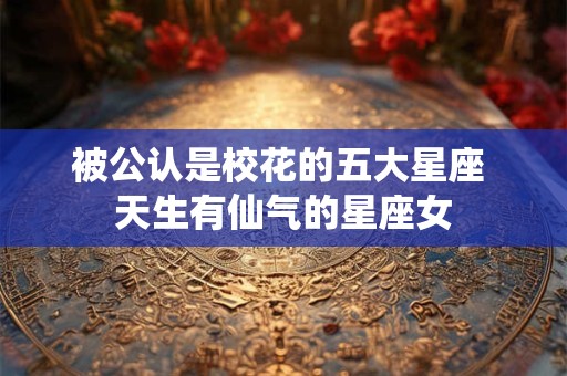 被公认是校花的五大星座 天生有仙气的星座女