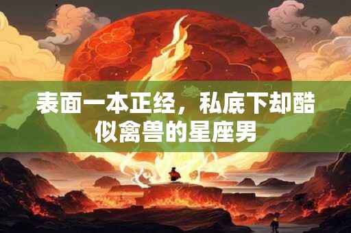 表面一本正经，私底下却酷似禽兽的星座男
