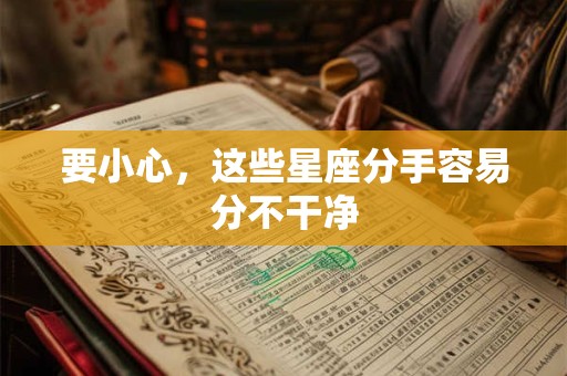 要小心，这些星座分手容易分不干净