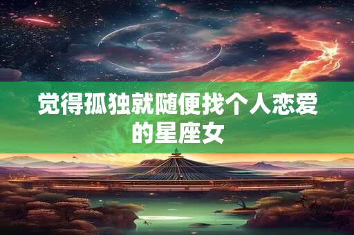 觉得孤独就随便找个人恋爱的星座女