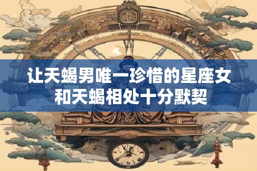让天蝎男唯一珍惜的星座女 和天蝎相处十分默契