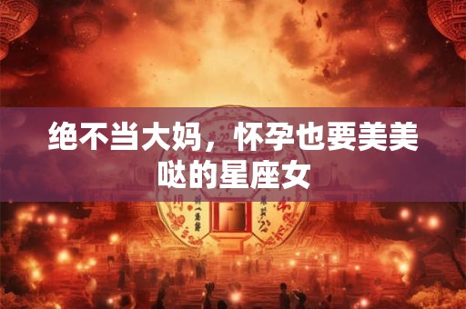 绝不当大妈，怀孕也要美美哒的星座女