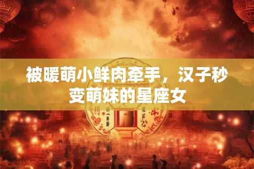 被暖萌小鲜肉牵手，汉子秒变萌妹的星座女