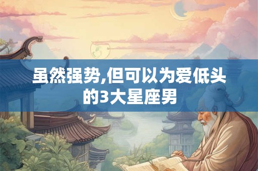 虽然强势,但可以为爱低头的3大星座男
