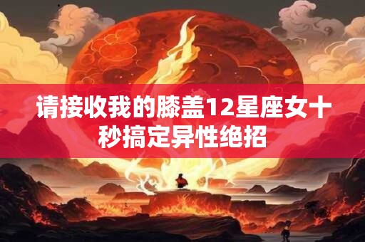 请接收我的膝盖12星座女十秒搞定异性绝招