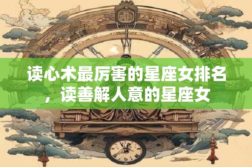读心术最厉害的星座女排名，读善解人意的星座女