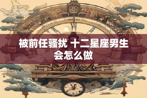 被前任骚扰 十二星座男生会怎么做