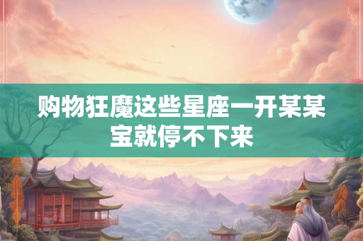 购物狂魔这些星座一开某某宝就停不下来