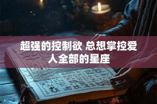 超强的控制欲 总想掌控爱人全部的星座