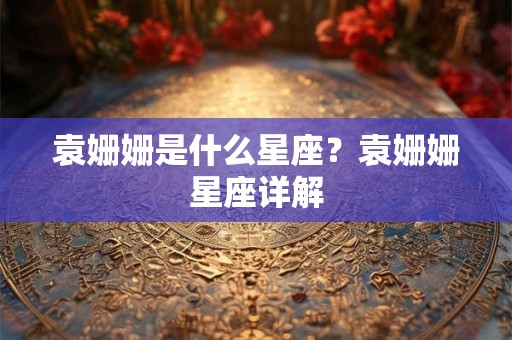 袁姗姗是什么星座？袁姗姗星座详解